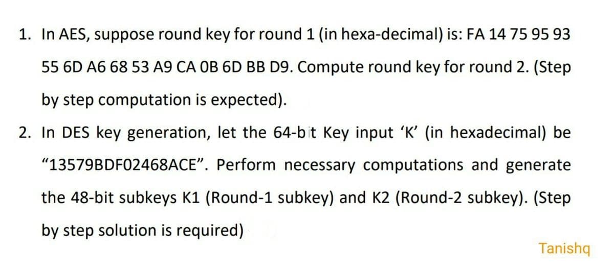 1. In AES, suppose round key for round 1 (in hexa-decimal) is: FA 14 75 95 93
55 6D A6 68 53 A9 CA OB 6D BB D9. Compute round key for round 2. (Step
by step computation is expected).
2. In DES key generation, let the 64-bit Key input 'K' (in hexadecimal) be
"13579BDF02468ACE". Perform necessary computations and generate
the 48-bit subkeys K1 (Round-1 subkey) and K2 (Round-2 subkey). (Step
by step solution is required)
Tanishq
