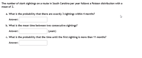 The number of stork sightings on a route in South Carolina per year follows a Poisson distribution with a
mean of 2.
a. What is the probability that there are exactly 3 sightings within 4 months?
Answer:
b. What is the mean time between two consecutive sightings?
Answer:
(years)
c. What is the probability that the time until the first sighting is more than 11 months?
Answer:
