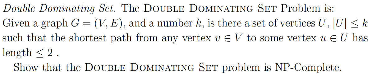 Double Dominating Set. The DOUBLE DOMINATING SET Problem is:
Given a graph G = (V, E), and a number k, is there a set of vertices U, U| < k
such that the shortest path from any vertex v E V to some vertex u EU has
length < 2.
Show that the DOUBLE DOMINATING SET problem is NP-Complete.
