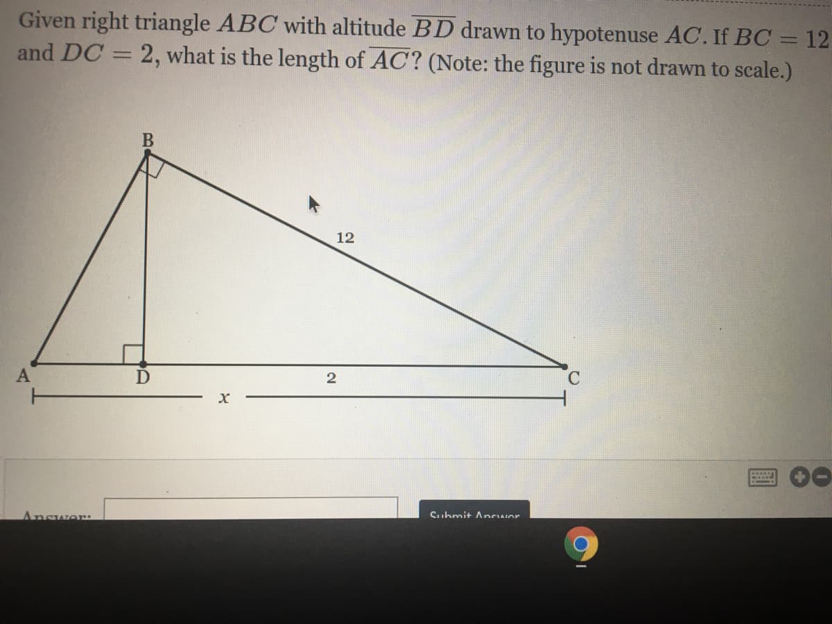 Given right triangle ABC with altitude BD drawn to hypotenuse AC. If BC = 12
and DC = 2, what is the length of AC? (Note: the figure is not drawn to scale.)
12
A
2
C.
Answer:
Suhmit Ancwor
