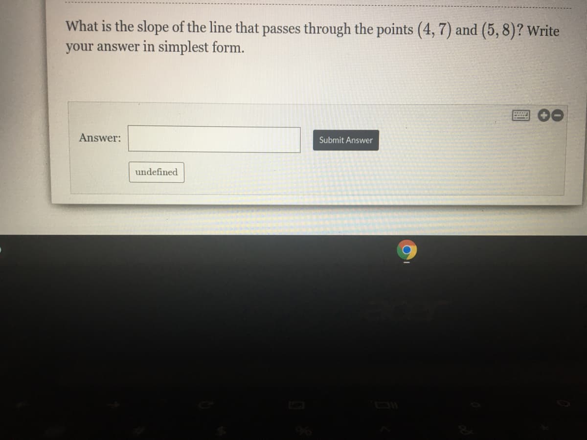 What is the slope of the line that passes through the points (4, 7) and (5, 8)? Write
your answer in simplest form.
Answer:
Submit Answer
undefined
