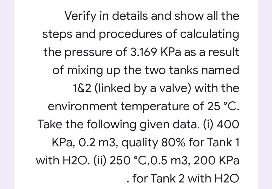 Verify in details and show all the
steps and procedures of calculating
the pressure of 3.169 KPa as a result
of mixing up the two tanks named
1&2 (linked by a valve) with the
environment temperature of 25 °C.
Take the following given data. (i) 400
KPa, 0.2 m3, quality 80% for Tank 1
with H2O. (ii) 250 °C,0.5 m3, 200 KPa
for Tank 2 with H2O
