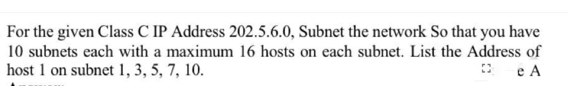 For the given Class C IP Address 202.5.6.0, Subnet the network So that you have
10 subnets each with a maximum 16 hosts on each subnet. List the Address of
host 1 on subnet 1, 3, 5, 7, 10.
e A
