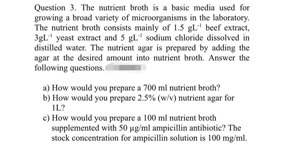 Question 3. The nutrient broth is a basic media used for
growing a broad variety of microorganisms in the laboratory.
The nutrient broth consists mainly of 1.5 gL' beef extract,
3gL" yeast extract and 5 gL sodium chloride dissolved in
distilled water. The nutrient agar is prepared by adding the
agar at the desired amount into nutrient broth. Answer the
following questions.
a) How would you prepare a 700 ml nutrient broth?
b) How would you prepare 2.5% (w/v) nutrient agar for
1L?
c) How would you prepare a 100 ml nutrient broth
supplemented with 50 ug/ml ampicillin antibiotic? The
stock concentration for ampicillin solution is 100 mg/ml.
