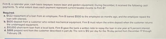 Firm B, a calendar year, cash basis taxpayer, leases lawn and garden equipment. During December, it received the following cash
payments. To what extent does each payment represent current taxable income to Firm 8?
Required:
a. $522 repayment of a loan from an employee. Firm B loaned $500 to the employee six months ago, and the employee repaid the
loan with interest.
b. $600 deposit from a customer who rented mechanical equipment. Firm B must return the entire deposit when the customer returns
the undamaged equipment.
c. $10,000 short-term loan from a local bank. Firm B gave the bank a written note to repay the loan in one year at 5 percent interest.
d. $888 prepaid rent from the customer described in part (b). The rent is $12 per day for the 74-day period from December 17 through
February 28.
