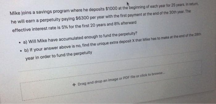 Mike joins a savings program where he deposits $1000 at the beginning of each year for 25 years, In return,
he will earn a perpetuity paying $6300 per year with the first payment at the end of the 30th year. The
effective interest rate is 5% for the first 20 years and 8% afterward
• a) Will Mike have accumulated enough to fund the perpetuity?
• b) If your answer above is no, find the unique extra deposit X that Mike has to make at the end of the 28th
year in order to fund the perpetuity
+ Drag and drop an image or PDF file or click to browse.
