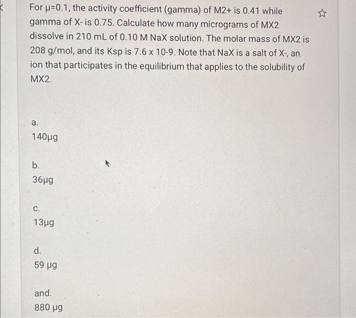 For u=0.1, the activity coefficient (gamma) of M2+ is 0.41 while
gamma of X- is 0.75. Calculate how many micrograms of MX2
dissolve in 210 mL of 0.10M Nax solution. The molar mass of MX2 is
208 g/mol, and its Ksp is 7.6 x 10-9. Note that NaX is a salt of X-, an
ion that participates in the equilibrium that applies to the solubility of
MX2.
a.
140pg
b.
36μg
C.
13μg
d.
59 µg
and.
880 µg
