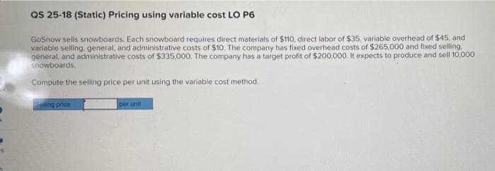 QS 25-18 (Static) Pricing using variable cost LO P6
GoSnow sells snowboards. Each snowboard requires direct materials of $110, direct labor of $35, variable overhead of $45, and
variable selling. general, and administrative costs of $10. The company has fixed overhead costs of $265,000 and fixed selling,
general, and administrative costs of $335,000. The company has a target profit of $200,000. It expects to produce and sell 10,000
snowboards.
Compute the selling price per unit using the variable cost method.
Sng price
per unit
