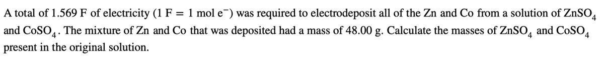 A total of 1.569 F of electricity (1 F = 1 mol e¯) was required to electrodeposit all of the Zn and Co from a solution of ZnSO.
and CoSO.. The mixture of Zn and Co that was deposited had a mass of 48.00 g. Calculate the masses of ZnSO, and CoSO,
4°
present in the original solution.
