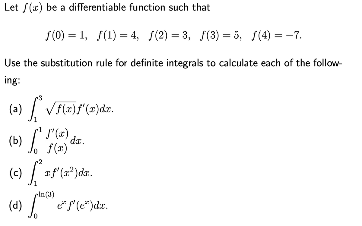Let f(x) be a differentiable function such that
f (0) = 1, f(1) = 4, f(2) = 3, f(3) = 5, f(4) = -7.
-7.
Use the substitution rule for definite integrals to calculate each of the follow-
ing:
3
(a) / VF(#)f'(x)dx.
r1
(b) , F(")
f'(x)
d.x.
f (x)
/
(c)
xf'(x²)dx.
1
pln(3)
(d) /e* f'(e")dx.
