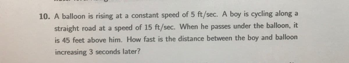 10. A balloon is rising at a constant speed of 5 ft/sec. A boy is cycling along a
straight road at a speed of 15 ft/sec. When he passes under the balloon, it
is 45 feet above him. How fast is the distance between the boy and balloon
increasing 3 seconds later?
