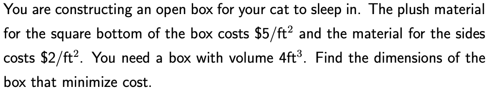 You are constructing an open box for your cat to sleep in. The plush material
for the square bottom of the box costs $5/ft? and the material for the sides
costs $2/ft?. You need a box with volume 4ft3. Find the dimensions of the
box that minimize cost.
