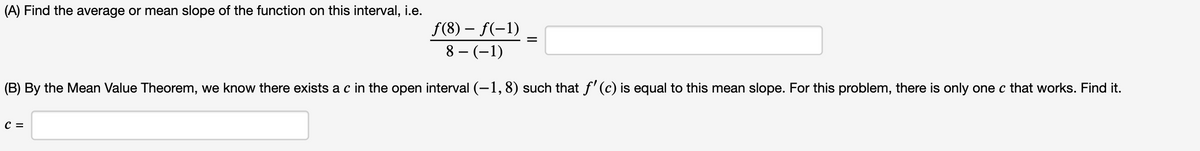 (A) Find the average or mean slope of the function on this interval, i.e.
f(8) – f(-1)
8 – (-1)
(B) By the Mean Value Theorem, we know there exists a c in the open interval (-1, 8) such that f' (c) is equal to this mean slope. For this problem, there is only one c that works. Find it.
C =
