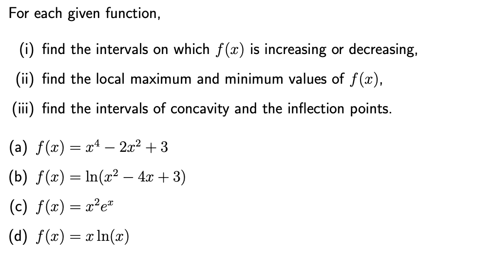 For each given function,
(i) find the intervals on which f (x) is increasing or decreasing,
(ii) find the local maximum and minimum values of f(x),
(iii) find the intervals of concavity and the inflection points.
(a) f(x) = xª – 2x² + 3
(b) f(x) = ln(x² – 4x + 3)
(c) f(x) = x²e*
(d) f(x) = x ln(x)
