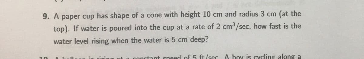 9. A paper cup has shape of a cone with height 10 cm and radius 3 cm (at the
top). If water is poured into the cup at a rate of 2 cm3/sec, how fast is the
water level rising when the water is 5 cm deep?
ng at a conctant sneed of 5 ft/sec A boy is cycling along a
