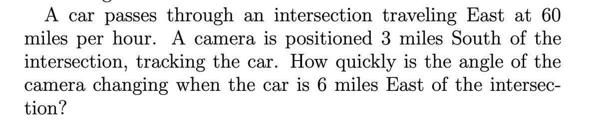 A car passes through an intersection traveling East at 60
miles per hour. A camera is positioned 3 miles South of the
intersection, tracking the car. How quickly is the angle of the
camera changing when the car is 6 miles East of the intersec-
tion?
