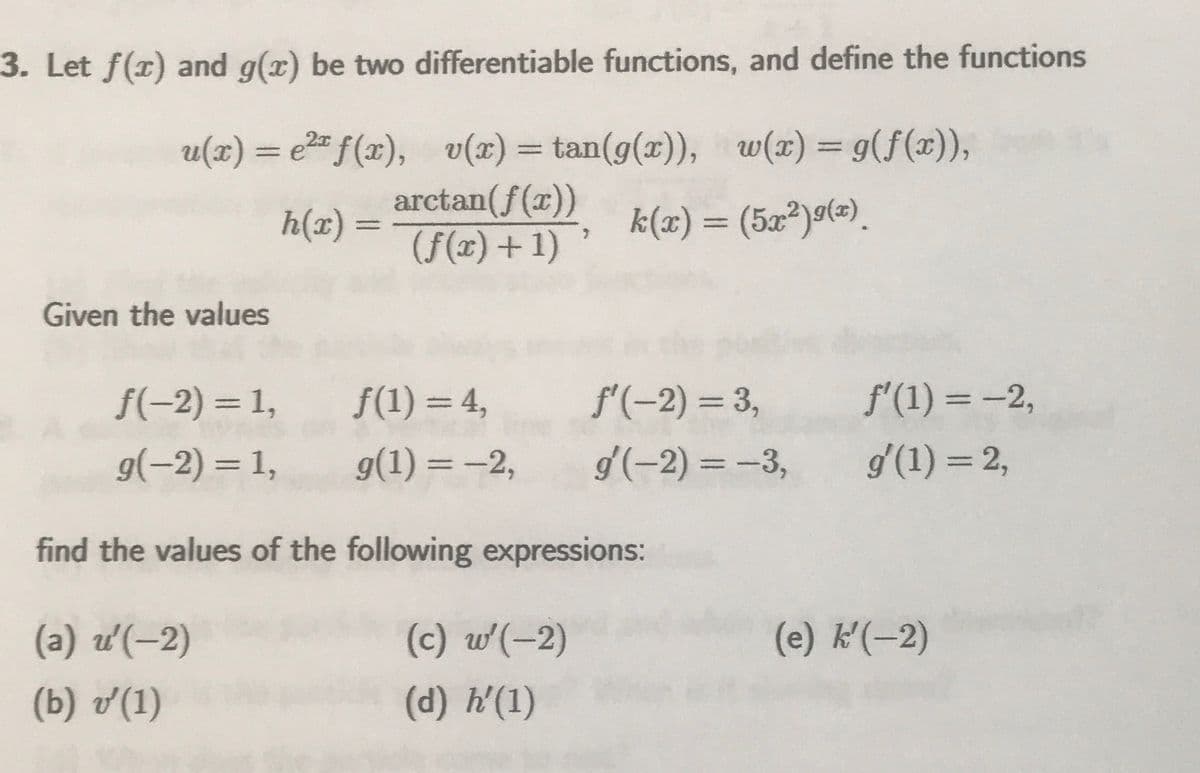 3. Let f(x) and g(x) be two differentiable functions, and define the functions
u(x) = e²" f(x), v(x) = tan(g(x)), w(x) = g(f(x)),
arctan(f(x))
(f(x) + 1)
h(x) =
서(x) = (5z2)g(=).
Given the values
f(-2) =1,
f(1) = 4,
f'(-2) = 3,
f'(1) = -2,
g(-2) = 1,
g(1) = -2,
d'(-2) = –3,
g'(1) = 2,
%3D
find the values of the following expressions:
(a) u(-2)
(c) w(-2)
(e) k(-2)
(b) v'(1)
(d) h'(1)
