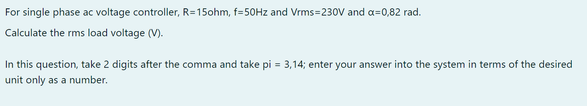For single phase ac voltage controller, R=15ohm, f=50Hz and Vrms=230V and a=0,82 rad.
Calculate the rms load voltage (V).
In this question, take 2 digits after the comma and take pi = 3,14; enter your answer into the system in terms of the desired
unit only as a number.