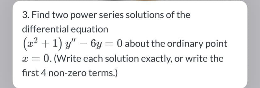 3. Find two power series solutions of the
differential equation
(x² + 1) y" — 6y = 0 about the ordinary point
x = 0. (Write each solution exactly, or write the
first 4 non-zero terms.)