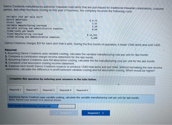 Dance Creations manufactures authentic Hawallan hula skirts that are purchased for traditional Hawallan celebrations, costume
parties, and other functions. During its first year of business, the company incurred the following costs:
variable Cost per Hula skirt
Direct materials
Direct labor
Variable manufacturing overhead
Variable selling and administrative expenses
Fixed Costs per Month
$ 9.75
3.55
Fixed manufacturing overhead
Fixed selling and administrative expenses
Dance Creations charges $31 for each skirt that it sells. During the first month of operation, it made 1,540 skirts and sold 1,420.
1.20
0.60
Required 1 Required 2
Required:
1. Assuming Dance Creations uses variable costing, calculate the variable manufacturing cost per unit for last month.
2. Complete a contribution margin income statement for the last month.
3. Assuming Dance Creations uses full absorption costing, calculate the full manufacturing cost per unit for the last month.
4. Complete a full absorption costing Income statement.
6. Suppose next month Dance Creations expects to produce 1,540 hula skirts and sell 1,640. Without recreating the new Income
statements, calculate the difference in profit between variable costing and full absorption costing. Which would be higher?
Complete this question by entering your answers in the tabs below.
Required 1
$ 16,555
5,100
Required 3 Required 4
Required 6
Assuming Dance Creations uses variable costing, calculate the variable manufacturing cost per unit for last month.
Note: Round your answer to 2 decimal places.
Total Variable Manufacturing Cost per Unil
Required 2 >