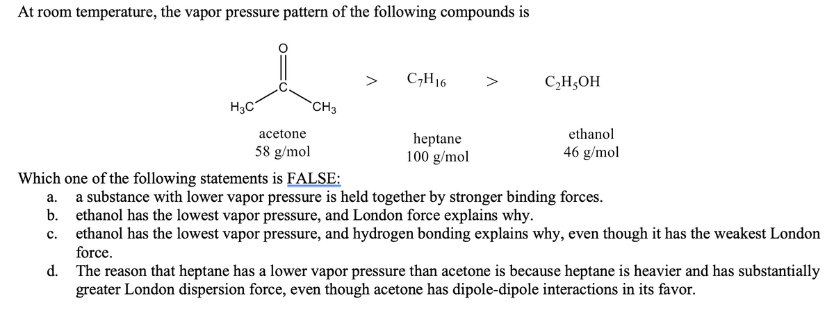 At room temperature, the vapor pressure pattern of the following compounds is
C,H16
СНОН
H3C
`CH3
acetone
ethanol
heptane
100 g/mol
58 g/mol
46 g/mol
Which one of the following statements is FALSE:
а.
a substance with lower vapor pressure is held together by stronger binding forces.
b.
ethanol has the lowest vapor pressure, and London force explains why.
с.
ethanol has the lowest vapor pressure, and hydrogen bonding explains why, even though it has the weakest London
force.
d. The reason that heptane has a lower vapor pressure than acetone is because heptane is heavier and has substantially
greater London dispersion force, even though acetone has dipole-dipole interactions in its favor.
