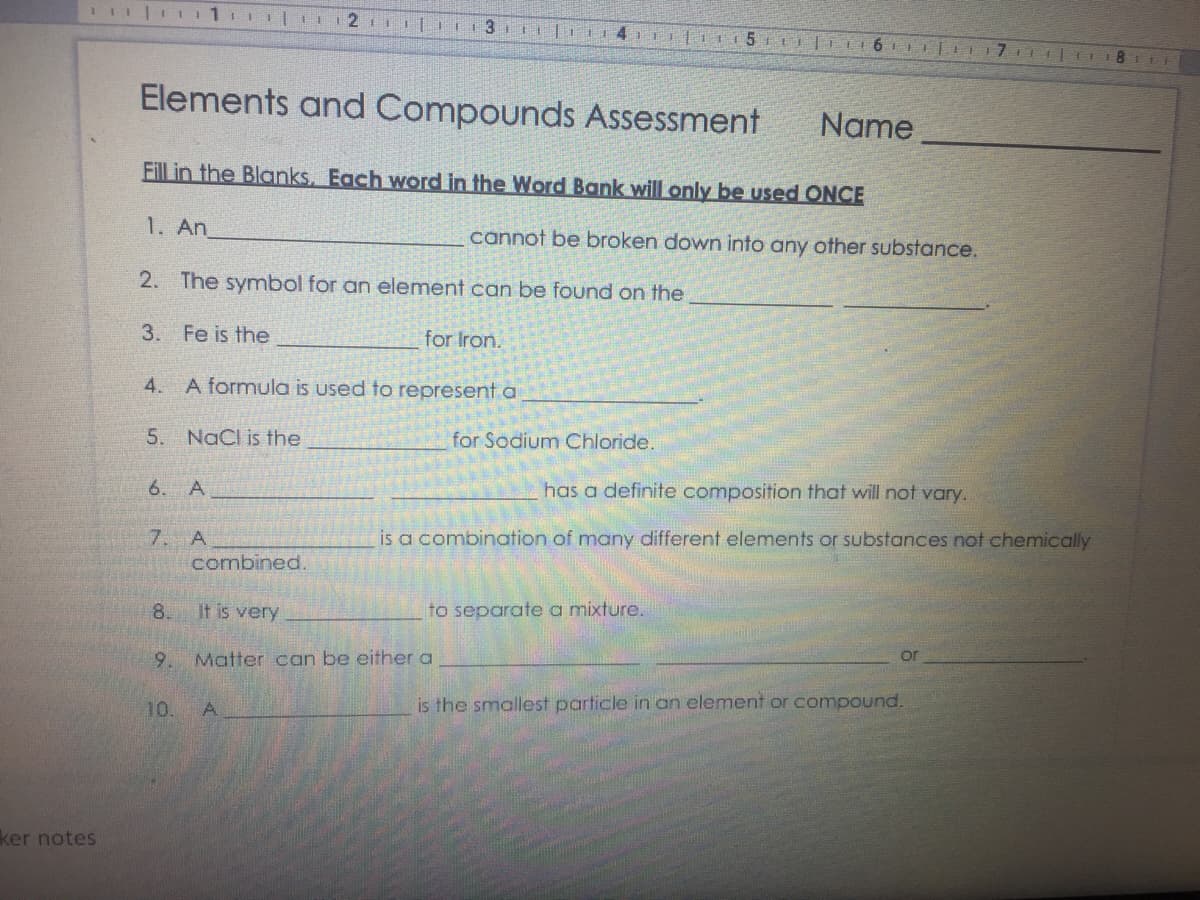 Elements and Compounds Assessment
Name
Fill in the Blanks, Each word in the Word Bank will only be used ONCE
1. An
cannot be broken down into any other substance.
2. The symbol for an element can be found on the
3. Fe is the
for Iron.
4. A formula is used to represent a
5. NaCl is the
for Sodium Chloride.
6. A
has a definite composition that will not vary.
7. A
is a combination of many different elements or substances not chemically
combined.
8.
It is very
to separate a mixture.
9.
Matter can be either a
or
10.
is the smallest particle in an element or compound.
ker notes
