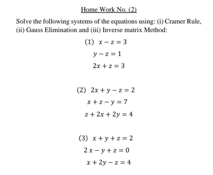 Home Work No. (2)
Solve the following systems of the equations using: (i) Cramer Rule,
(ii) Gauss Elimination and (iii) Inverse matrix Method:
(1) x - z = 3
y - z = 1
2x + z = 3
(2) 2x + y – z = 2
x + z - y = 7
z + 2x + 2y = 4
(3) x + y + z = 2
2 x – y + z = 0
x + 2y – z = 4

