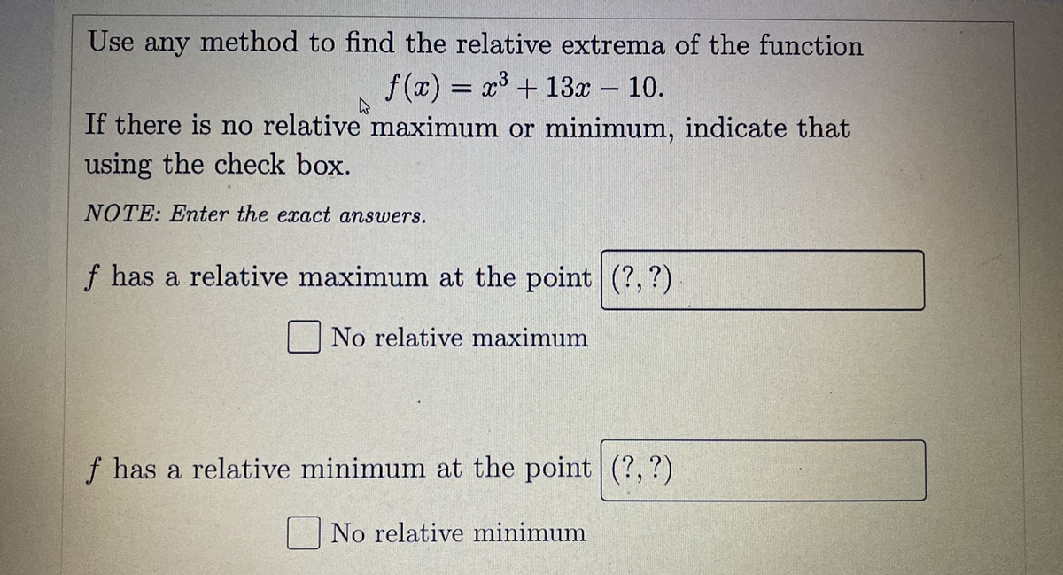 Use any method to find the relative extrema of the function
f (x) = x3 + 13x – 10.
If there is no relative maximum or minimum, indicate that
-
using the check box.
NOTE: Enter the exact answers.
f has a relative maximum at the point (?, ?)
No relative maximum
f has a relative minimum at the point (?, ?)
|No relative minimum
