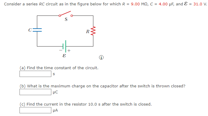 Consider a series RC circuit as in the figure below for which R = 9.00 MQ, C = 4.00 μF, and E = 31.0 V.
E
+
R
www
(a) Find the time constant of the circuit.
S
(b) What is the maximum charge on the capacitor after the switch is thrown closed?
μC
(c) Find the current in the resistor 10.0 s after the switch is closed.
HA