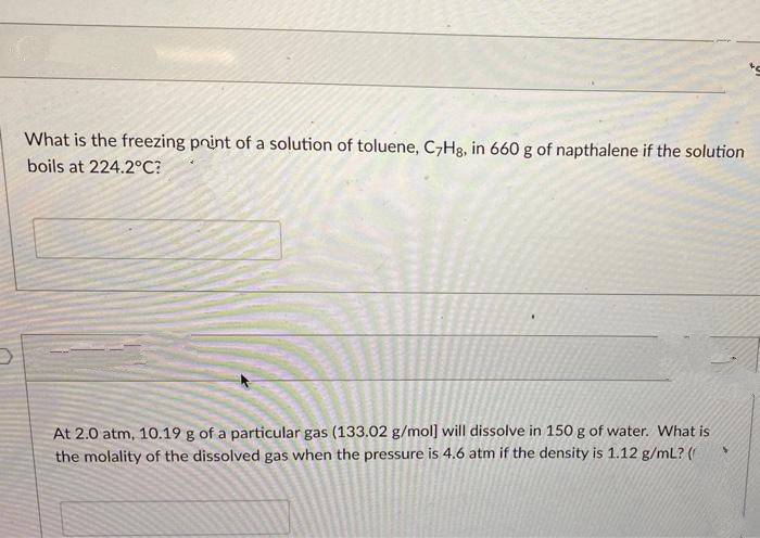 What is the freezing point of a solution of toluene, C7Hg, in 660 g of napthalene if the solution
boils at 224.2°C?
At 2.0 atm, 10.19 g of a particular gas (133.02 g/mol] will dissolve in 150 g of water. What is
the molality of the dissolved gas when the pressure is 4.6 atm if the density is 1.12 g/mL? (