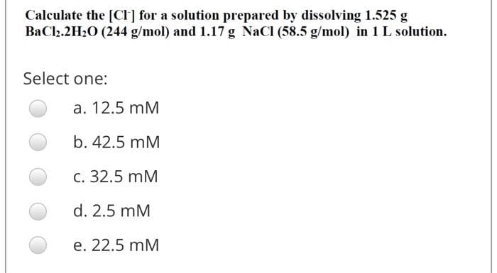 Calculate the [CI] for a solution prepared by dissolving 1.525 g
BaCl2.2H2O (244 g/mol) and 1.17 g NaCl (58.5 g/mol) in 1 L solution.
Select one:
a. 12.5 mM
b. 42.5 mM
с. 32.5 mM
d. 2.5 mM
е. 22.5 mM
