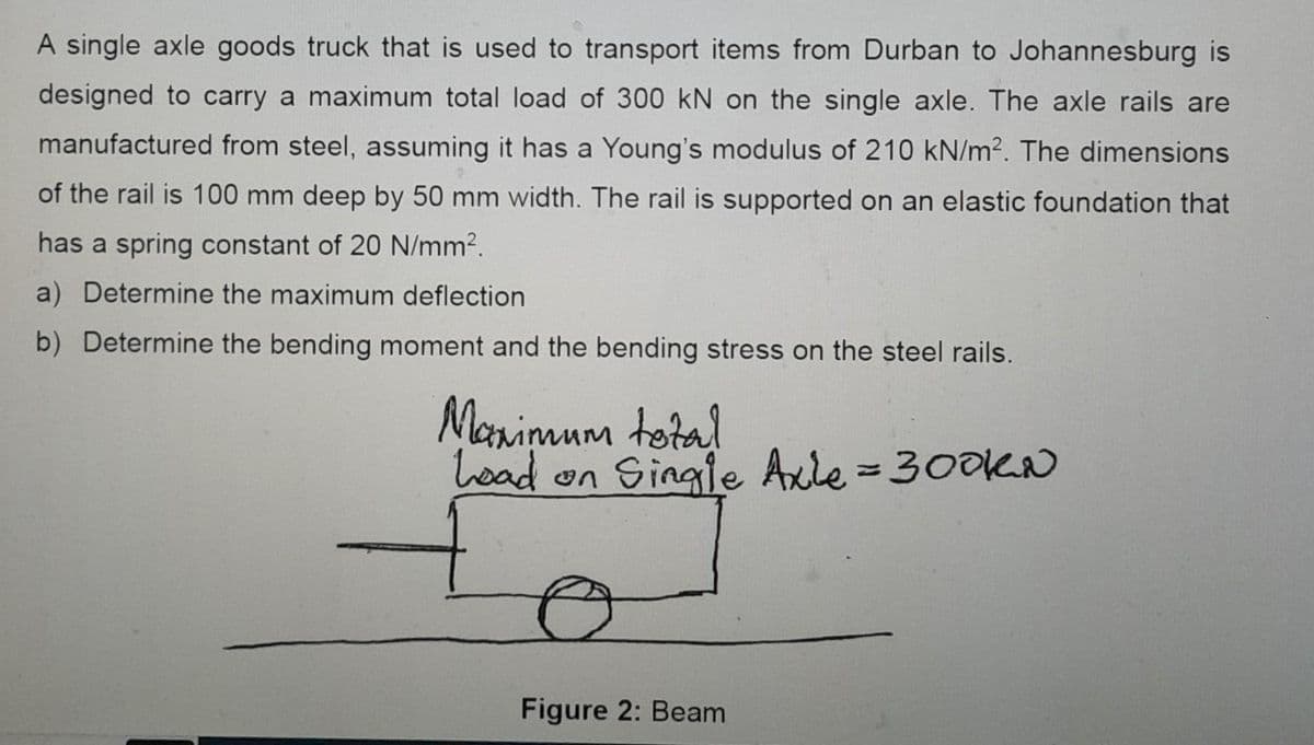 A single axle goods truck that is used to transport items from Durban to Johannesburg is
designed to carry a maximum total load of 300 kN on the single axle. The axle rails are
manufactured from steel, assuming it has a Young's modulus of 210 kN/m2. The dimensions
of the rail is 100 mm deep by 50 mm width. The rail is supported on an elastic foundation that
has a spring constant of 20 N/mm².
a) Determine the maximum deflection
b) Determine the bending moment and the bending stress on the steel rails.
Maximum total
Load on Single Axle = 300KN
Figure 2: Beam