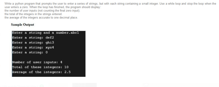 Write a python program that prompts the user to enter a series of strings, but with each string containing a small integer. Use a while loop and stop the loop when the
user enters a zero. When the loop has finished, the program should display:
the number of user inputs (not counting the final zero input).
the total of the integers in the strings entered.
the average of the integers accurate to one decimal place.
Sample Output
Enter a string and a number.abc1
Enter a string: def2
Enter a string: ghi3
Enter a string: xyz4
Enter a string: 0
Number of user inputs: 4
Total of these integers: 10
Average of the integers: 2.5
