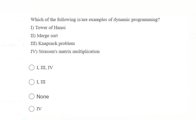 Which of the following is/are examples of dynamic programming?
I) Tower of Hanoi
II) Merge sort
III) Knapsack problem
on NPS
IV) Strassen's matrix multiplication
O I, II, IV
O I, II
None
O IV
