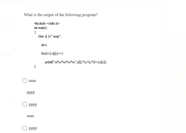 What is the output of the following program?
#include <stdio.h>
int main)
{
char s[ ]=" map"
int i;
for(i=2;s[i];i++)
NPS
printf"n%c%c%c%c",s[i].*(s+i),*G+s).i[s]):
}
aaaa
PPPP
pPpp
aaaa
PPPP
