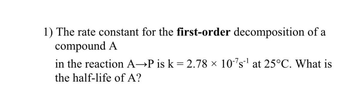 1) The rate constant for the first-order decomposition of a
compound A
in the reaction A→P is k = 2.78 × 10-´s' at 25°C. What is
%3D
the half-life of A?
