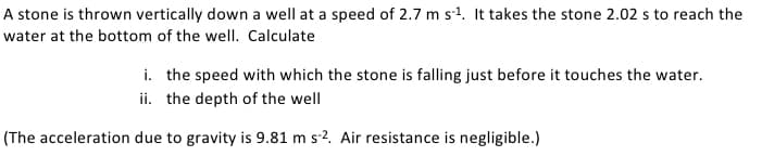 A stone is thrown vertically down a well at a speed of 2.7 m s¹. It takes the stone 2.02 s to reach the
water at the bottom of the well. Calculate
i. the speed with which the stone is falling just before it touches the water.
ii. the depth of the well
(The acceleration due to gravity is 9.81 m s-2. Air resistance is negligible.)