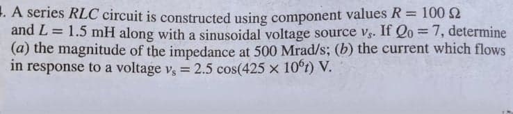 1. A series RLC circuit is constructed using component values R= 100 2
and L = 1.5 mH along with a sinusoidal voltage source vs. If Qo = 7, determine
(a) the magnitude of the impedance at 500 Mrad/s; (b) the current which flows
in response to a voltage v, = 2.5 cos(425 x 10°t) V.
%3D
%3D
