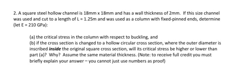 2. A square steel hollow channel is 18mm x 18mm and has a wall thickness of 2mm. If this size channel
was used and cut to a length of L = 1.25m and was used as a column with fixed-pinned ends, determine
(let E = 210 GPa):
(a) the critical stress in the column with respect to buckling, and
(b) if the cross section is changed to a hollow circular cross section, where the outer diameter is
inscribed inside the original square cross section, will its critical stress be higher or lower than
part (a)? Why? Assume the same material thickness. (Note: to receive full credit you must
briefly explain your answer - you cannot just use numbers as proof)
