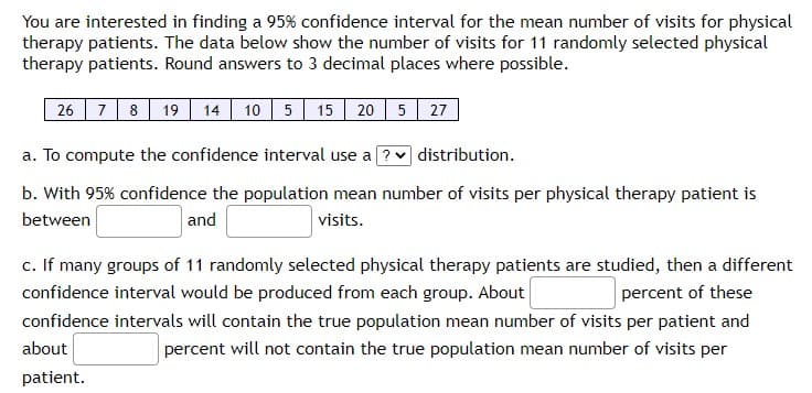 You are interested in finding a 95% confidence interval for the mean number of visits for physical
therapy patients. The data below show the number of visits for 11 randomly selected physical
therapy patients. Round answers to 3 decimal places where possible.
7 8
19 14 10 5 15 20 5 27
26
a. To compute the confidence interval use a ? v distribution.
b. With 95% confidence the population mean number of visits per physical therapy patient is
between
and
visits.
c. If many groups of 11 randomly selected physical therapy patients are studied, then a different
confidence interval would be produced from each group. About
percent of these
confidence intervals will contain the true population mean number of visits per patient and
about
percent will not contain the true population mean number of visits per
patient.

