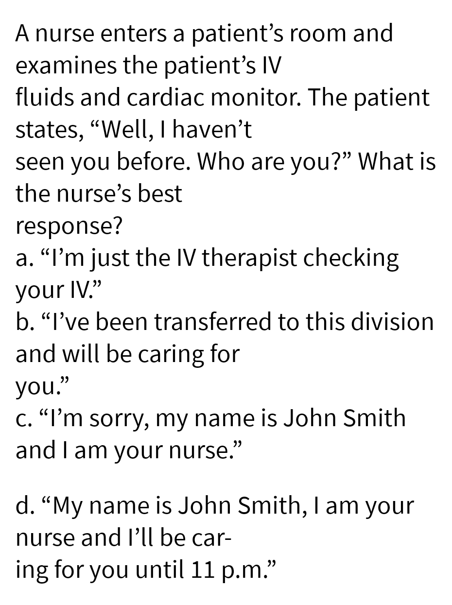 A nurse enters a patient's room and
examines the patient's IV
fluids and cardiac monitor. The patient
states, "Well, I haven't
seen you before. Who are you?" What is
the nurse's best
response?
a. "I'm just the IV therapist checking
your IV."
b. "I've been transferred to this division
and will be caring for
you."
c. "I'm sorry, my name is John Smith
and I am your nurse."
d. "My name is John Smith, I am your
nurse and I'll be car-
ing for you until 11 p.m.”