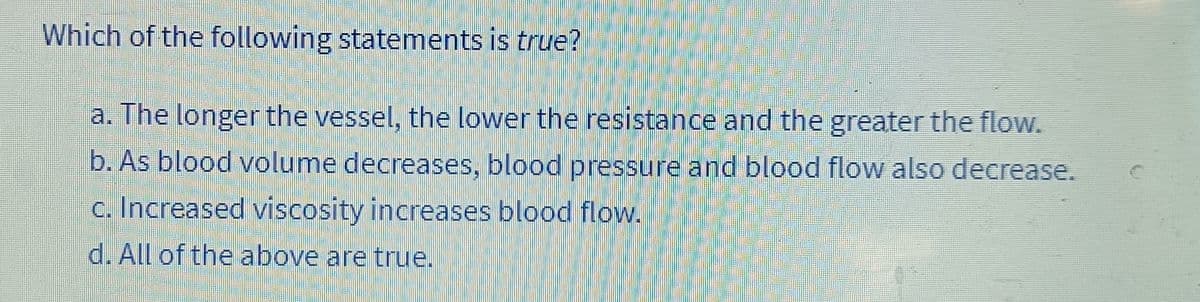 Which of the following statements is true?
a. The longer the vessel, the lower the resistance and the greater the flow.
b. As blood volume decreases, blood pressure and blood flow also decrease.
c. Increased viscosity increases blood flow.
d. All of the above are true.