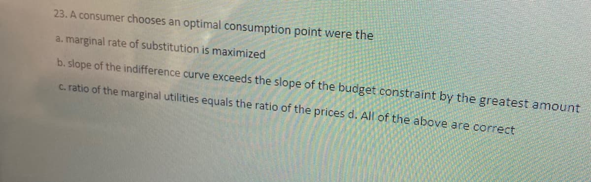 23. A consumer chooses an optimal consumption point were the
a. marginal rate of substitution is maximized
b. slope of the indifference curve exceeds the slope of the budget constraint by the greatest amount
c. ratio of the marginal utilities equals the ratio of the prices d. All of the above are correct