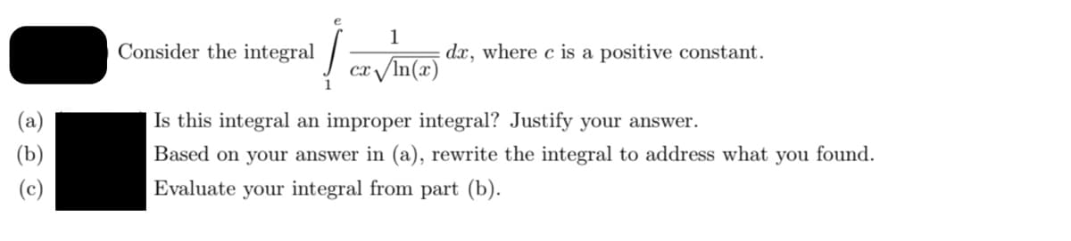 Consider the integral
1
dx, where c is a positive constant.
cx /In(x)
Is this integral an improper integral? Justify your answer.
Based on your answer in (a), rewrite the integral to address what you found.
Evaluate your integral from part (b).
