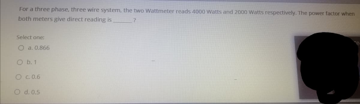 For a three phase, three wire system, the two Wattmeter reads 4000 Watts and 2000 Watts respectively. The power factor when
both meters give direct reading is
Select one:
O a. 0.866
O b. 1
O C. 0.6
O d. 0.5
