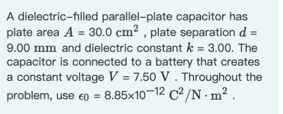 A dielectric-filled parallel-plate capacitor has
plate area A = 30.0 cm² , plate separation d =
%3D
9.00 mm and dielectric constant k = 3.00. The
capacitor is connected to a battery that creates
a constant voltage V = 7.50 V. Throughout the
problem, use eo = 8.85x10¬12 C2 /N·m² .
