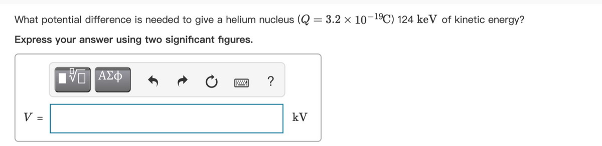 What potential difference is needed to give a helium nucleus (Q = 3.2 × 10-1ºC) 124 keV of kinetic energy?
Express your answer using two significant figures.
να ΑΣφ
?
V =
kV
