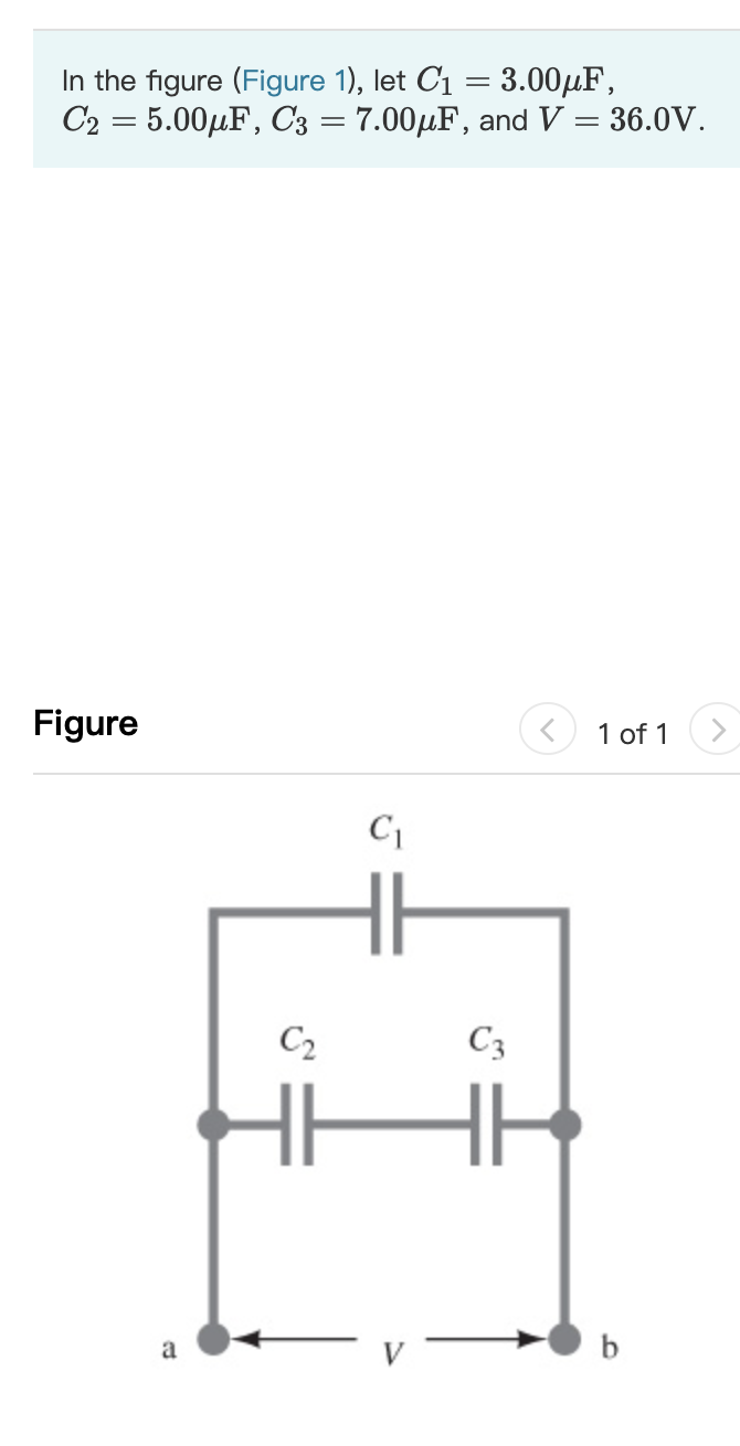 In the figure (Figure 1), let C1 = 3.00µF,
C2 = 5.00µF, C3 = 7.00µF, and V = 36.0V.
Figure
1 of 1
C2
C3
a
b

