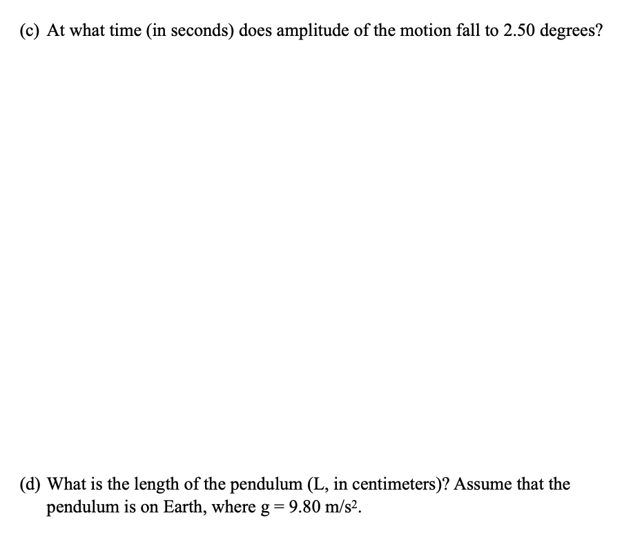(c) At what time (in seconds) does amplitude of the motion fall to 2.50 degrees?
(d) What is the length of the pendulum (L, in centimeters)? Assume that the
pendulum is on Earth, where g=9.80 m/s².
