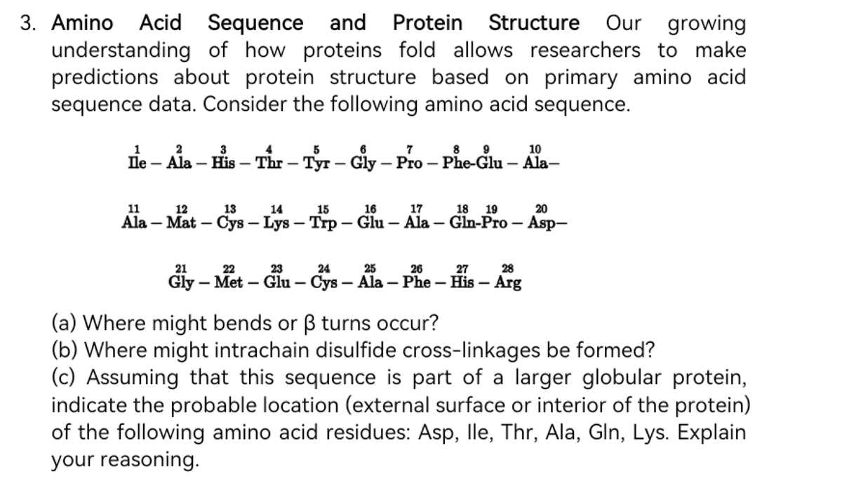 3. Amino Acid Sequence and Protein Structure Our growing
understanding of how proteins fold allows researchers to make
predictions about protein structure based on primary amino acid
sequence data. Consider the following amino acid sequence.
1
3
5
6
7
8 9
10
Ile - Ala - His - Thr - Tyr - Gly - Pro - Phe-Glu – Ala-
-
11
12
13
14
15
17
20
Ala - Mat - Cys- Lys - Trp - Glu-Ala-Gln-Pro - Asp-
16
18 19
21
22
23
24
25
26
27
28
Gly - Met-Glu - Cys - Ala - Phe - His - Arg
(a) Where might bends or ß turns occur?
(b) Where might intrachain disulfide cross-linkages be formed?
(c) Assuming that this sequence is part of a larger globular protein,
indicate the probable location (external surface or interior of the protein)
of the following amino acid residues: Asp, lle, Thr, Ala, Gln, Lys. Explain
your reasoning.